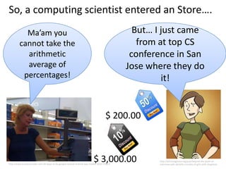 So, a computing scientist entered an Store….
           Ma’am you                                                                            But… I just came
         cannot take the                                                                         from at top CS
           arithmetic                                                                          conference in San
           average of                                                                         Jose where they do
          percentages!                                                                                 it!


                                                                                      $ 200.00



                                                                            $ 3,000.00
http://www.businessinsider.com/10-ways-to-fix-googles-busted-android-app-market-2010-1?op=1
                                                                                                     http://bitchmagazine.org/post/beyond-the-panel-an-
                                                                                                     interview-with-danielle-corsetto-of-girls-with-slingshots
 