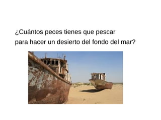 ¿Cuántos peces tienes que pescar
para hacer un desierto del fondo del mar?
 