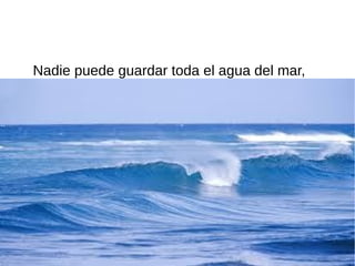 Nadie puede guardar toda el agua del mar,
 
