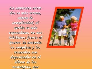 La caminata entre dos es más serena, existe la complicidad, el cariño es más espontáneo, no nos inhibimos frente al querer, la sintonía es completa y los recuerdos son depositados en el álbum de las nostalgias, que guardamos de un tiempo que no volverá.   