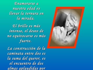 Enamorarse a nuestra edad es llevar la ternura en la mirada.  El brillo es más intenso, el deseo de no equivocarse es más fuerte.  La construcción de la caminata entre dos es la suma del querer, es el encuentro de dos almas aplaudidas por dos corazones que dividen la emoción de amar. 