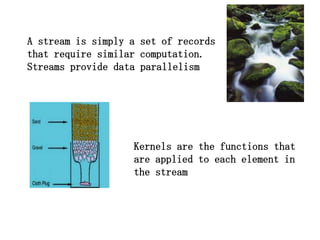 A stream is simply a set of records
that require similar computation.
Streams provide data parallelism




                   Kernels are the functions that
                   are applied to each element in
                   the stream
 