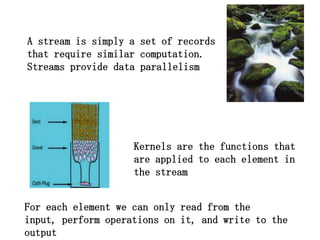 A stream is simply a set of records
that require similar computation.
Streams provide data parallelism




                    Kernels are the functions that
                    are applied to each element in
                    the stream


For each element we can only read from the
input, perform operations on it, and write to the
output
 
