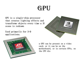 GPU
GPU is a single-chip processor
that creates lighting effects and
transforms objects every time a 3D
scene is redrawn

Used primarily for 3-D
applications.


                            a GPU can be present on a video
                            card, or it can be on the
                            motherboard, or in certain CPUs, on
                            the CPU die
 