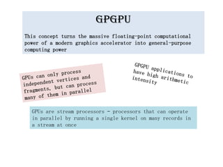 GPGPU
This concept turns the massive floating-point computational
power of a modern graphics accelerator into general-purpose
computing power




  GPUs are stream processors – processors that can operate
  in parallel by running a single kernel on many records in
  a stream at once
 
