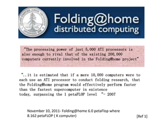“The processing power of just 5,000 ATI processors is
 also enough to rival that of the existing 200,000
 computers currently involved in the Folding@home project”


“..it is estimated that if a mere 10,000 computers were to
each use an ATI processor to conduct folding research, that
the Folding@home program would effectively perform faster
than the fastest supercomputer in existence
today, surpassing the 1 petaFLOP level “- 2007



   November 10, 2011- Folding@home 6.0 petaFlop where
   8.162 petaFLOP ( K computer)                          [Ref 1]
 