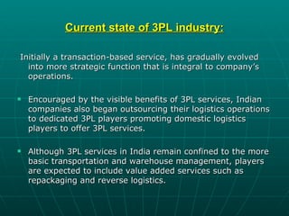 Current state of 3PL industry:

Initially a transaction-based service, has gradually evolved
  into more strategic function that is integral to company’s
  operations.

   Encouraged by the visible benefits of 3PL services, Indian
    companies also began outsourcing their logistics operations
    to dedicated 3PL players promoting domestic logistics
    players to offer 3PL services.

   Although 3PL services in India remain confined to the more
    basic transportation and warehouse management, players
    are expected to include value added services such as
    repackaging and reverse logistics.
 