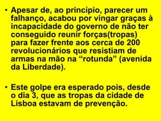 Apesar de, ao princípio, parecer um falhanço, acabou por vingar graças à incapacidade do governo de não ter conseguido reunir forças(tropas) para fazer frente aos cerca de 200 revolucionários que resistiam de armas na mão na “rotunda” (avenida da Liberdade). Este golpe era esperado pois, desde o dia 3, que as tropas da cidade de Lisboa estavam de prevenção. 