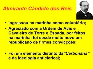 Almirante Cândido dos Reis Ingressou na marinha como voluntário; Agraciado com a Ordem de Avis e Cavaleiro de Torre e Espada, por feitos na marinha, foi desde muito novo um republicano de firmes convicções; Foi um elemento distinto da “Carbonária”  e da ideologia anticlerical; 