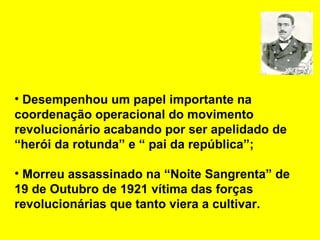 Desempenhou um papel importante na coordenação operacional do movimento revolucionário acabando por ser apelidado de “herói da rotunda” e “ pai da república”; Morreu assassinado na “Noite Sangrenta” de 19 de Outubro de 1921 vítima das forças revolucionárias que tanto viera a cultivar. 