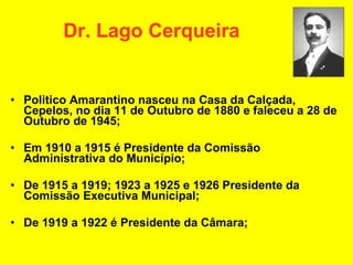 Dr. Lago Cerqueira Politico Amarantino nasceu na Casa da Calçada, Cepelos, no dia 11 de Outubro de 1880 e faleceu a 28 de Outubro de 1945; Em 1910 a 1915 é Presidente da Comissão Administrativa do Município;  De 1915 a 1919; 1923 a 1925 e 1926 Presidente da Comissão Executiva Municipal; De 1919 a 1922 é Presidente da Câmara; 