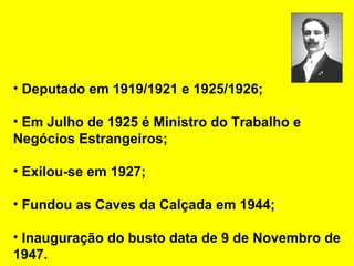 Deputado em 1919/1921 e 1925/1926; Em Julho de 1925 é Ministro do Trabalho e Negócios Estrangeiros; Exilou-se em 1927; Fundou as Caves da Calçada em 1944; Inauguração do busto data de 9 de Novembro de 1947. 