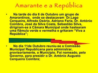 Amarante e a República Na tarde do dia 6 de Outubro um grupo de Amarantinos,  onde se destacavam  Dr.Lago Cerqueira, Alfredo Osório, Adriano Faria, Dr. António Coimbra, José da Silva Costa, Sebastião Silva, dirigiram-se à Câmara Municipal onde hastearam uma flâmula verde e vermelha e gritaram “Viva a República”; No dia 11de Outubro reuniu-se a Comissão Municipal Republicana para administrar, provisoriamente, o Município. Foi nomeado, pelo Governo, para presidir o Dr. António Augusto Cerqueira Coimbra; 