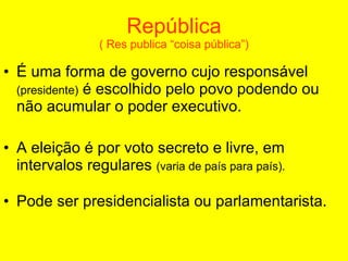 República ( Res publica “coisa pública”) É uma forma de governo cujo responsável  (presidente)  é escolhido pelo povo podendo ou não acumular o poder executivo. A eleição é por voto secreto e livre, em intervalos regulares  (varia de país para país). Pode ser presidencialista ou parlamentarista.   