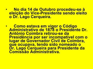 No dia 14 de Outubro procedeu-se à eleição do Vice-Presidente sendo eleito o Dr. Lago Cerqueira.  Como estava em vigor o Código Administrativo de 1878 o Presidente Dr. António Coimbra retirou-se da Presidência por ser incompatível com o lugar de Governador Civil de Coimbra, que ocupava, tendo sido nomeado o Dr. Lago Cerqueira para Presidente da Comissão Administrativa. 