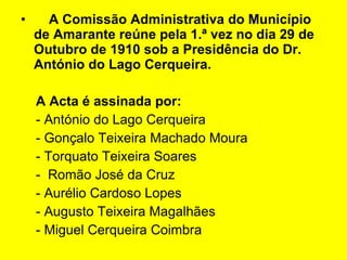 A Comissão Administrativa do Município de Amarante reúne pela 1.ª vez no dia 29 de Outubro de 1910 sob a Presidência do Dr. António do Lago Cerqueira. A Acta é assinada por: - António do Lago Cerqueira - Gonçalo Teixeira Machado Moura - Torquato Teixeira Soares -  Romão José da Cruz - Aurélio Cardoso Lopes - Augusto Teixeira Magalhães - Miguel Cerqueira Coimbra  
