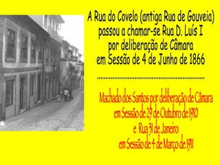 A Rua do Covelo (antiga Rua de Gouveia) passou a chamar-se Rua D. Luís I  por deliberação de Câmara  em Sessão de 4 de Junho de 1866 ............................................................... Machado dos Santos por deliberação de Câmara em Sessão de 29 de Outubro de 1910  e  Rua 31 de Janeiro  em Sessão de 4 de Março de 1911  