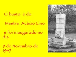 O busto  é do Mestre  Acácio Lino  e foi inaugurado no dia 9 de Novembro de 1947 