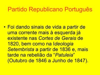 Partido Republicano Português Foi dando sinais de vida a partir de uma corrente mais à esquerda já existente nas  Cortes de Gerais  de 1820, bem como na I deologia Setembrista  a partir de 1836 e, mais tarde na rebelião da “ Patuleia ” (Outubro de 1846 a Junho de 1847).   