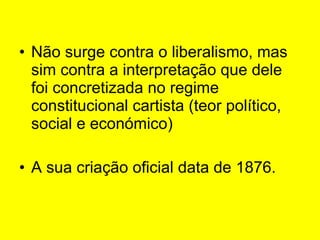 Não surge contra o liberalismo, mas sim contra a interpretação que dele foi concretizada no regime constitucional cartista (teor político, social e económico) A sua criação oficial data de 1876.  