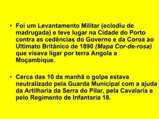 Foi um Levantamento Militar (eclodiu de madrugada) e teve lugar na Cidade do Porto contra as cedências do Governo e da Coroa ao Ultimato Britânico de 1890  (Mapa Cor-de-rosa)  que visava ligar por terra Angola a Moçambique. Cerca das 10 da manhã o golpe estava neutralizado pela Guarda Municipal com a ajuda da Artilharia da Serra do Pilar, pela Cavalaria e pelo Regimento de Infantaria 18.   