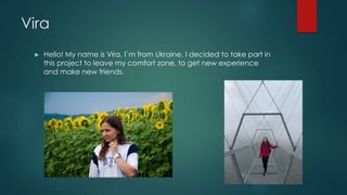 Vira
► Hello! My name is Vira. I`m from Ukraine. I decided to take part in
this project to leave my comfort zone, to get n...