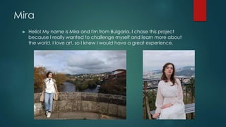 Mira
► Hello! My name is Mira and I'm from Bulgaria. I chose this project
because I really wanted to challenge myself and ...