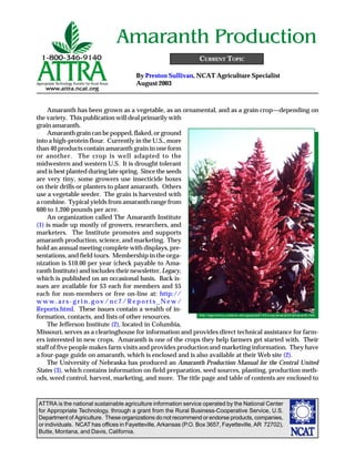 Amaranth Production
                                                                        CURRENT TOPIC

                                            By Preston Sullivan, NCAT Agriculture Specialist
                                            August 2003



     Amaranth has been grown as a vegetable, as an ornamental, and as a grain crop—depending on
the variety. This publication will deal primarily with
grain amaranth.
     Amaranth grain can be popped, flaked, or ground
into a high-protein flour. Currently in the U.S., more
than 40 products contain amaranth grain in one form
or another. The crop is well adapted to the
midwestern and western U.S. It is drought tolerant
and is best planted during late spring. Since the seeds
are very tiny, some growers use insecticide boxes
on their drills or planters to plant amaranth. Others
use a vegetable seeder. The grain is harvested with
a combine. Typical yields from amaranth range from
600 to 1,200 pounds per acre.
     An organization called The Amaranth Institute
(1) is made up mostly of growers, researchers, and
marketers. The Institute promotes and supports
amaranth production, science, and marketing. They
hold an annual meeting complete with displays, pre-
sentations, and field tours. Membership in the orga-
nization is $10.00 per year (check payable to Ama-
ranth Institute) and includes their newsletter, Legacy,
which is published on an occasional basis. Back is-
sues are available for $3 each for members and $5
each for non-members or free on-line at: http://
www.ars-grin.gov/nc7/Reports_New/
Reports.html. These issues contain a wealth of in-
                                                           http://agronomy.ucdavis.edu/gepts/pb143/crop/amaranth/amaranth.htm
formation, contacts, and lists of other resources.
     The Jefferson Institute (2), located in Columbia,
Missouri, serves as a clearinghouse for information and provides direct technical assistance for farm-
ers interested in new crops. Amaranth is one of the crops they help farmers get started with. Their
staff of five people makes farm visits and provides production and marketing information. They have
a four-page guide on amaranth, which is enclosed and is also available at their Web site (2).
     The University of Nebraska has produced an Amaranth Production Manual for the Central United
States (3), which contains information on field preparation, seed sources, planting, production meth-
ods, weed control, harvest, marketing, and more. The title page and table of contents are enclosed to



ATTRA is the national sustainable agriculture information service operated by the National Center
for Appropriate Technology, through a grant from the Rural Business-Cooperative Service, U.S.
Department of Agriculture. These organizations do not recommend or endorse products, companies,
or individuals. NCAT has offices in Fayetteville, Arkansas (P.O. Box 3657, Fayetteville, AR 72702),
Butte, Montana, and Davis, California.
 