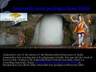 Amaranth yatra packages from Delhi
Amaranth is one of the shrines of the Hindus believed that most of India.
Amaranth is best worship places for pilgrimage in India. You may feel the touch of
heaven while visiting to the Amaranth shrine with the true faith, which is a
rewarding experience. Enjoy Amaranth yatra packages from Delhi at
Dreamtrip4u.com, Book online Amaranth tour packages without any effort.
 