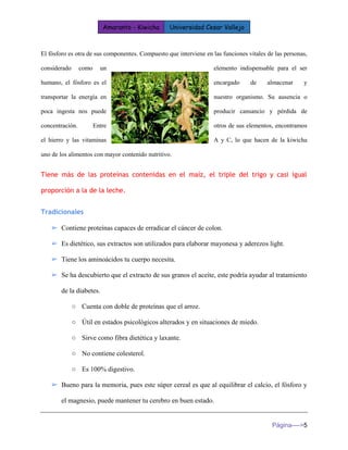 Amaranto - Kiwicha Universidad Cesar Vallejo 
Página---->5 
El fósforo es otra de sus componentes. Compuesto que interviene en las funciones vitales de las personas, considerado como un elemento indispensable para el ser humano, el fósforo es el encargado de almacenar y transportar la energía en nuestro organismo. Su ausencia o poca ingesta nos puede producir cansancio y pérdida de concentración. Entre otros de sus elementos, encontramos el hierro y las vitaminas A y C, lo que hacen de la kiwicha uno de los alimentos con mayor contenido nutritivo. 
Tiene más de las proteínas contenidas en el maíz, el triple del trigo y casi igual proporción a la de la leche. 
Tradicionales 
➢ Contiene proteínas capaces de erradicar el cáncer de colon. 
➢ Es dietético, sus extractos son utilizados para elaborar mayonesa y aderezos light. 
➢ Tiene los aminoácidos tu cuerpo necesita. 
➢ Se ha descubierto que el extracto de sus granos el aceite, este podría ayudar al tratamiento de la diabetes. 
○ Cuenta con doble de proteínas que el arroz. 
○ Útil en estados psicológicos alterados y en situaciones de miedo. 
○ Sirve como fibra dietética y laxante. 
○ No contiene colesterol. 
○ Es 100% digestivo. 
➢ Bueno para la memoria, pues este súper cereal es que al equilibrar el calcio, el fósforo y el magnesio, puede mantener tu cerebro en buen estado.  