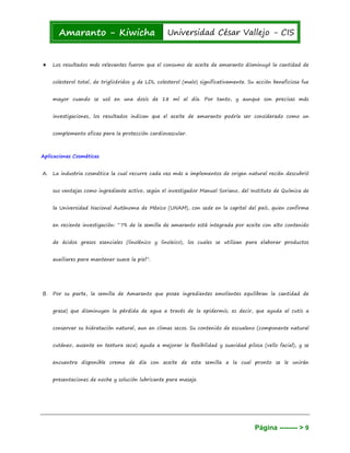 Amaranto - Kiwicha Universidad César Vallejo - CIS
Página -------- > 9
★ Los resultados más relevantes fueron que el consumo de aceite de amaranto disminuyó la cantidad de
colesterol total, de triglicéridos y de LDL colesterol (malo) significativamente. Su acción beneficiosa fue
mayor cuando se usó en una dosis de 18 ml al día. Por tanto, y aunque son precisas más
investigaciones, los resultados indican que el aceite de amaranto podría ser considerado como un
complemento eficaz para la protección cardiovascular.
Aplicaciones Cosméticas
A. La industria cosmética la cual recurre cada vez más a implementos de origen natural recién descubrió
sus ventajas como ingrediente activo, según el investigador Manuel Soriano, del Instituto de Química de
la Universidad Nacional Autónoma de México (UNAM), con sede en la capital del país, quien confirma
en reciente investigación: “7% de la semilla de amaranto está integrada por aceite con alto contenido
de ácidos grasos esenciales (linolénico y linoleico), los cuales se utilizan para elaborar productos
auxiliares para mantener suave la piel”.
B. Por su parte, la semilla de Amaranto que posee ingredientes emolientes equilibran la cantidad de
grasa) que disminuyen la pérdida de agua a través de la epidermis; es decir, que ayuda al cutis a
conservar su hidratación natural, aun en climas secos. Su contenido de escualeno (componente natural
cutáneo, ausente en textura seca) ayuda a mejorar la flexibilidad y suavidad pilosa (vello facial), y se
encuentra disponible crema de día con aceite de esta semilla a la cual pronto se le unirán
presentaciones de noche y solución lubricante para masaje.
 