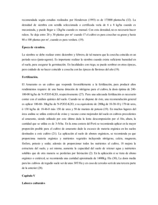recomendada según estudios realizados por Henderson (1993) es de 173000 plantas/ha (32). La
densidad de siembra con semilla seleccionada o certificada varía de 6 a 8 kg/ha cuando es
mecanizada, y puede llegar a 12kg/ha cuando es manual. Con esta densidad, no es necesario hacer
raleos. Se deja entre 20 y 30 plantas por m² cuando 17 el cultivo es para cosechar su grano y hasta
80 o 100 plantas por m², cuando es para verdura. (19).
Época de siembra.
La siembra se debe realizar entre diciembre y febrero, de tal manera que la cosecha coincida en un
período seco (junio-agosto). Es importante realizar la siembra cuando exista suficiente humedad en
el suelo, para asegurar la germinación. En localidades con riego, se puede sembrar en otras épocas,
pero cuidado de no hacer coincidir a cosecha con las épocas de lluviosas del año (19).
Fertilización.
El Amaranto es un cultivo que responde favorablemente a la fertilización, para producir altos
rendimientos requiere de una buena dotación de nitrógeno para el cultivo, la dosis óptima de 240-
100-00 kg/ha de N-P2O5-K2O, respectivamente (27). Para una adecuada fertilización es necesario
contar con el análisis químico del suelo. Cuando no se dispone de éste, una recomendación general
es aplicar 100-60- 30kg/ha de N-P2O2-K2O; o su equivalente de: 200kg de 10-30-10 y 170 de urea,
ó 130 kg/ha de 18-46-0 más 150 de urea y 50 de muriato de potasio (19). En muchos lugares del
área andina se utiliza estiércol de ovino y vacuno como mejorador del suelo en cultivos precedentes
al amaranto, siendo utilizado por este último dada la lenta descomposición por el frío, altura, la
cantidad que se utiliza es de 3-5t/ha. En la zona costera del Perú se recomienda aplicar en la mayor
proporción posible para el cultivo de amaranto dado la escasez de materia orgánica en los suelos
destinados a este cultivo (21). La aplicación al suelo de abonos orgánicos, se recomienda ya que
proporciona materia orgánica y nutrientes vegetales incluyendo nitrógeno, calcio, magnesio,
fósforo, potasio y sodio; además de proporcionar todos los nutrientes al cultivo, 18 mejora la
estructura del suelo, y así mismo, aumenta la capacidad del suelo de retener agua y nutrientes
solubles que de otra manera se perderían por lixiviación (2). En la aplicación si se trata de abono
orgánico o estiércol, se recomienda una cantidad aproximada de 1400Kg /Ha (30), La dosis media
para los cultivos de regadío suele ser de unas 30T/Ha y en caso de cereales será de una tercera parte
de la anterior (28).
Capítulo V
Labores culturales
 