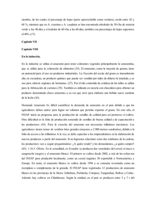 siembra, de los cuales el porcentaje de hojas (parte aprovechable como verdura), osciló entre 42 y
60 %, mientras que en A. cruentus y A. caudatus se han encontrado alrededor de 30 t/ha de materia
verde a los 40 días y a1rededor de 60 t/ha a los 60 días, también con porcentajes de hojas superiores
al 40% (17).
Capitulo VII
Capitulo VIII
En la industria.
En la industria se utiliza el amaranto para tener colorantes vegetales principalmente la amarantina,
que se utiliza para la coloración de alimentos (35). El amaranto, como la mayoría de granos, tiene
un potencial para el uso en productos industriales. La fracción del aceite del grano es inusualmente
alta en escualeno, un producto químico que puede ser vendido por miles de dólares la tonelada, y se
usa para síntesis orgánica de hormonas. (27). Por el alto contenido de celulosa de los tallos se utiliza
para la fabricación de cartones (35). También es utilizado en mezcla con chocolates para obtener un
producto denominado choco amaranto, a su vez que sirve para elaborar una bebida suave sustituta
de la leche (43).
Demanda Amaranto Es difícil cuantificar la demanda de amaranto en el país debido a que los
agricultores deben unirse para lograr un volumen que permita exportar el grano. En este año, el
INIAP inició un programa para la producción de semillas de calidad para así promover el cultivo.
Otra dificultad es la falta de producción sostenida de semillas de buena calidad y de capacitación a
los productores (43). Para la cosecha del amaranto son necesarias trilladoras mecánicas. Los
agricultores tienen temor de sembrar lotes grandes (mayores a 2 000 metros cuadrados), debido a la
falta de acceso a las trilladoras A la vez, se debe capacitar a los emprendedores en la elaboración de
nuevos productos a partir del amaranto. Si no logramos relacionar estos dos eslabones de la cadena,
los productores van a seguir preguntándose: ¿A quién vendo? y los demandantes, ¿a quién compro?
(43). 1.16.3. Oferta. En la actualidad, en Ecuador se producen dos variedades del cereal: el ataco o
sangorache (negro) y el amaranto blanco. El primero se cultiva desde 2002, a raíz de los esfuerzos
del INIAP para producirlo localmente, como un cereal orgánico 30 exportable a Norteamérica y
Europa. En tanto, el amaranto blanco se cultiva desde 1994 y se consume reventado, como un
reemplazo o complemento de la granola. El INIAP tiene registrados 12 productores de amaranto
blanco en las provincias de la Sierra: Imbabura, Pichincha, Cotopaxi, Tungurahua, Bolívar y Cañar.
Además hay cultivos en Chimborazo. Según la entidad, en el país se producen entre 5 y 7 t del
 