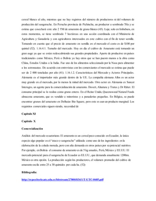 cereal blanco al año, mientras que no hay registros del número de productores ni del volumen de
producción del sangorache. En Perucho provincia de Pichincha, un productor a sembrado 7Ha y se
estima que cosechará este año 2 TM de amaranto de grano blanco (43). Loja; solo en Imbabura, en
estos momentos, se tiene sembrado 7 hectáreas en una acción coordinada con el Ministerio de
Agricultura y Ganadería y con agricultores interesados en este cultivo con el fin de tener semilla.
Tomando en cuenta que el precio de amaranto en semilla en el mercado el costo es de $100 por
quintal (52). 1.16.4.1. Tamaño del mercado. Hoy en día el cultivo de Amaranto está tomando un
gran auge ya que se están redescubriendo sus grandes propiedades. Aparte de producirse en países
tradicionales como México, Perú o Bolivia ya hay otros que se han puesto manos a la obra como
China, Estados Unidos o la India. Fue uno de los alimentos seleccionado por la Nasa para alimentar
a los astronautas. De acuerdo con entrevistas con los comerciantes el mercado se estima que puede
ser de 2 000 toneladas por año (41). 1.16.1.2. Características del Mercado y Actores Principales.
Alemania es el importador más grande dentro de la UE. La compañía alemana Allos es un actor
muy grande en el mercado, por lo menos la mitad del mercado. Otro actor en Alemania es Suncat
Interagro, un agente para la comercialización de amaranto. Davert, Alnatura y Trates y Dr Ritter. El
consumo principal se lo realiza como grano entero. En el Reino Unido, Queenswood Natural Foods
almacena amaranto, que es vendido a minoristas y a panaderías pequeñas. En Bélgica, se puede
encontrar granos del amaranto en Delhaize Bio Square, pero este es aun un producto marginal. Los
requisitos comerciales siguen siendo, necesidad de
Capitulo XI
Capitulo X
Comercialización
Análisis del mercado ecuatoriano. El amaranto es un cerealpoco conocido en Ecuador, la única
especie algo popular es el “ataco o sangorache” utilizada como uno de los ingredientes en la
elaboración de la colada morada, pero con alta demanda en otros países por su potencial nutritivo.
Por ejemplo, en Bolivia el consumo de amaranto es de 5 kg anuales, Perú,México y EE.UU. El
mercado potencial para el sangorache de Ecuador es EE.UU.,que demanda anualmente 1200tm.
México es otra opción. La producción según los productores, el volumen promedio del cultivo de
amaranto oscila entre 25 a 30 quintales por cada ha. (52)
Bibliografía:
http://repositorio.utc.edu.ec/bitstream/27000/834/1/T-UTC-0605.pdf
 