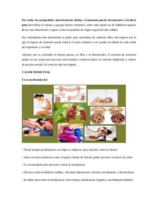 Por todas las propiedades anteriormente dichas, el amaranto puede incorporarse a la dieta
para diversificar la misma y agregar buenos nutrientes, sobre todo, puede ser de utilidad en quienes
llevan una alimentación vegana y buscan proteínas de origen vegetal de alta calidad.
Sus antioxidantes han demostrado su poder para neutralizar los radicales libres del oxígeno, por lo
que, la ingesta de amaranto puede reducir el estrés oxidativo y así, ayudar al cuidado de cada célula
del organismo y su salud.
Además, por su contenido en buenas grasas, en fibra y en fitoesteroles, el consumo de amaranto
podría ser de ayuda para prevenir enfermedades cardiovasculares al controlar dislipemias y valores
de presión arterial, tal como ha sido investigado.
VALOR MEDICINAL
Usos medicinalesdel
- Desde tiempos prehispánicos sus hojas se utilizaron para infusión contra la diarrea.
- Junto con otros productos como el nopal y harina de brócoli, podría prevenir el cáncer de colon.
- Es recomendado para prevenir y tratar la osteoporosis.
- Efectivo contra la diabetes mellitus, obesidad, hipertensión arterial, estreñimiento y diverticulosis.
- Se utiliza para tratar la insuficiencia renal crónica, insuficiencia hepática, encefalopatía hepática.
 