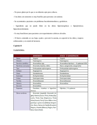 - No posee gluten por lo que es un alimento apto para celíacos.
- Una dieta con amaranto es muy benéfica para personas con autismo.
- Se recomienda a pacientes con problemas bucodentomaxilares y geriátricos.
- Ingrediente que no puede faltar en las dietas hiperenergéticas e hiperproteícas;
hipocolesterolemiante.
- Es muy beneficioso para pacientes con requerimientos calóricos elevados.
- El hierro contenido en sus hojas ayuda a prevenir la anemia, en especial en los niños y mujeres
embarazadas y en estado de lactancia.
Capitulo II
TAXONIMIA
 