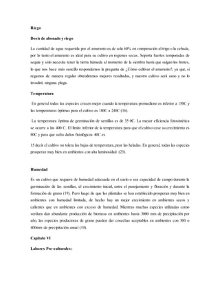 Riego
Dosis de abonado y riego
La cantidad de agua requerida por el amaranto es de solo 60% en comparación al trigo o la cebada,
por lo tanto el amaranto es ideal para su cultivo en regiones secas. Soporta fuertes temporadas de
sequía y sólo necesita tener la tierra húmeda al momento de la siembra hasta que salgan los brotes,
lo que nos hace más sencillo respondernos la pregunta de ¿Cómo cultivar el amaranto?, ya que, si
regamos de manera regular obtendremos mejores resultados, y nuestro cultivo será sano y no lo
invadirá ninguna plaga.
Temperatura
En general todas las especies crecen mejor cuando la temperatura promediono es inferior a 150C y
las temperaturas óptimas para el cultivo es 180C a 240C (16).
La temperatura óptima de germinación de semillas es de 35 0C. La mayor eficiencia fotosintética
se ocurre a los 400 C. El límite inferior de la temperatura para que el cultivo cese su crecimiento es
80C y para que sufra daños fisiológicos 40C es
15 decir el cultivo no tolera las bajas de temperatura,peor las heladas. En general, todas las especies
prosperan muy bien en ambientes con alta luminosidad (23).
Humedad
Es un cultivo que requiere de humedad adecuada en el suelo o sea capacidad de campo durante la
germinación de las semillas, el crecimiento inicial, entre el panojamiento y floración y durante la
formación de grano (19). Pero luego de que las plántulas se han establecido prosperan muy bien en
ambientes con humedad limitada, de hecho hay un mejor crecimiento en ambientes secos y
calientes que en ambientes con exceso de humedad. Mientras muchas especies utilizadas como
verdura dan abundante producción de biomasa en ambientes hasta 3000 mm de precipitación por
año, las especies productoras de grano pueden dar cosechas aceptables en ambientes con 300 o
400mm de precipitación anual (19).
Capítulo VI
Labores Pre-culturales:
 