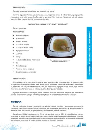 59
UNIVERSIDAD
DE
ESPECIALIDADES
TURISTICAS
Kalpana Nº8, de Septiembre de 2012.
PREPARACIÓN:
Remojar la avena en agua hasta que esta cubra la avena.
Hervir el agua con hierbas y todas las especias, la panela, antes de retirar del fuego agregar las
hojuelas de amaranto, apagar la olla, esperar que se enfríe, licuar con la avena cruda y la pulpa a
elección. Colar y servir bien fría o con cubos de hielo.
SOPA DE POLLO CON VERDURAS Y AMARANTO
Para: 4 personas
INGREDIENTES:
•	 4 muslos de pollo
•	 1 zanahoria
•	 1 rama de apio
•	 ¼ taza de arvejas
•	 ¼ taza de choclo tierno
•	 4 papas medianas
•	 Culantro
•	 Perejil
•	 ½ cucharadita de ajo machacado
•	 Sal
•	 1 diente de ajo
•	 Pimienta blanca en polvo
•	 2 cucharadas de amaranto
PREPARACIÓN:
En una olla poner la cantidad suficiente de agua para cubrir los muslos de pollo, al hervir subirá a
la superficie una espuma que se la debe retirar por 4 ocasiones, hasta que el caldo esté transparen-
te, sazonarlo con sal, pimienta blanca en polvo, ajo machacado, agregar: arveja, choclo, apio cortado
finamente, zanahoria cortada en cubos pequeños dejar que tome sabor.
Agregar el amaranto blanco y las papas cortadas en cubos medianos, esperar que estas estén
suaves, para finalizar agregar culantro, perejil y hojas de apio cortadas finamente y apagar.
Método:
Para la realización de esta investigación se aplicó el método científico y la encuesta como una he-
rramienta importante que tomó como referencia una muestra de la población de Quito que incluyó a
amas de casa, estudiantes de gastronomía y profesionales del arte culinario.
Se aplicaron 384 encuestas, con un 2% de margen de error y un 98% de factibilidad, de manera
preliminar se desarrolló un cuestionario que responde a las expectativas de la investigación. Además,
se empleó el método de experimentación, que contribuyó al establecimiento de nuevas recetas basa-
das en estos productos. A continuación el modelo de encuesta aplicado.
Sopa de pollo con verduras y amaranto
Montenegro Amparito, 2012.
 