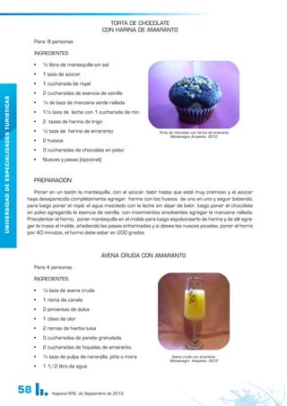 58
UNIVERSIDAD
DE
ESPECIALIDADES
TURISTICAS
Kalpana Nº8, de Septiembre de 2012.
TORTA DE CHOCOLATE
CON HARINA DE AMARANTO
Para: 8 personas
INGREDIENTES:
•	 ½ libra de mantequilla sin sal
•	 1 taza de azúcar
•	 1 cucharada de royal
•	 2 cucharadas de esencia de vainilla
•	 ¼ de taza de manzana verde rallada
•	 1½ taza de leche con 1 cucharada de ron
•	 2 tazas de harina de trigo
•	 ½ taza de harina de amaranto
•	 2 huevos
•	 3 cucharadas de chocolate en polvo
•	 Nueces y pasas (opcional)
PREPARACIÓN:
Poner en un tazón la mantequilla, con el azúcar, batir hasta que esté muy cremoso y el azúcar
haya desaparecido completamente agregar harina con los huevos de uno en uno y seguir batiendo,
para luego poner el royal, el agua mezclado con la leche sin dejar de batir, luego poner el chocolate
en polvo agregando la esencia de vainilla, con movimientos envolventes agregar la manzana rallada.
Precalentar el horno, poner mantequilla en el molde para luego espolvorearlo de harina y de allí agre-
gar la masa al molde, añadiendo las pasas enharinadas y si desea las nueces picadas, poner al horno
por 40 minutos, el horno debe estar en 200 grados
AVENA CRUDA CON AMARANTO
Para 4 personas
INGREDIENTES:
•	 ¼ taza de avena cruda
•	 1 rama de canela
•	 2 pimientas de dulce
•	 1 clavo de olor
•	 2 ramas de hierba luisa
•	 3 cucharadas de panela granulada.
•	 2 cucharadas de hojuelas de amaranto.
•	 ¼ taza de pulpa de naranjilla, piña o mora
•	 1 1/2 litro de agua
Torta de chocolate con harina de amaranto
Montenegro Amparito, 2012
Avena cruda con amaranto.
Montenegro Amparito, 2012
 