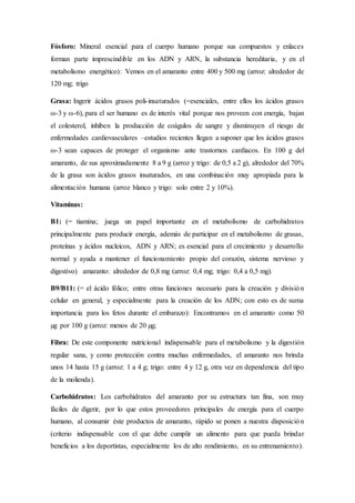 Fósforo: Mineral esencial para el cuerpo humano porque sus compuestos y enlaces
forman parte imprescindible en los ADN y ARN, la substancia hereditaria, y en el
metabolismo energético): Vemos en el amaranto entre 400 y 500 mg (arroz: alrededor de
120 mg; trigo
Grasa: Ingerir ácidos grasos poli-insaturados (=esenciales, entre ellos los ácidos grasos
ω-3 y ω-6), para el ser humano es de interés vital porque nos proveen con energía, bajan
el colesterol, inhiben la producción de coágulos de sangre y disminuyen el riesgo de
enfermedades cardiovasculares –estudios recientes llegan a suponer que los ácidos grasos
ω-3 sean capaces de proteger el organismo ante trastornos cardíacos. En 100 g del
amaranto, de sus aproximadamente 8 a 9 g (arroz y trigo: de 0,5 a 2 g), alrededor del 70%
de la grasa son ácidos grasos insaturados, en una combinación muy apropiada para la
alimentación humana (arroz blanco y trigo: solo entre 2 y 10%).
Vitaminas:
B1: (= tiamina; juega un papel importante en el metabolismo de carbohidratos
principalmente para producir energía, además de participar en el metabolismo de grasas,
proteínas y ácidos nucleicos, ADN y ARN; es esencial para el crecimiento y desarrollo
normal y ayuda a mantener el funcionamiento propio del corazón, sistema nervioso y
digestivo) amaranto: alrededor de 0,8 mg (arroz: 0,4 mg; trigo: 0,4 a 0,5 mg).
B9/B11: (= el ácido fólico; entre otras funciones necesario para la creación y división
celular en general, y especialmente para la creación de los ADN; con esto es de suma
importancia para los fetos durante el embarazo): Encontramos en el amaranto como 50
µg por 100 g (arroz: menos de 20 µg;
Fibra: De este componente nutricional indispensable para el metabolismo y la digestión
regular sana, y como protección contra muchas enfermedades, el amaranto nos brinda
unos 14 hasta 15 g (arroz: 1 a 4 g; trigo: entre 4 y 12 g, otra vez en dependencia del tipo
de la molienda).
Carbohidratos: Los carbohidratos del amaranto por su estructura tan fina, son muy
fáciles de digerir, por lo que estos proveedores principales de energía para el cuerpo
humano, al consumir éste productos de amaranto, rápido se ponen a nuestra disposición
(criterio indispensable con el que debe cumplir un alimento para que pueda brindar
beneficios a los deportistas, especialmente los de alto rendimiento, en su entrenamiento).
 