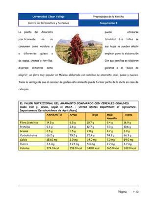 Universidad César Vallejo Propiedades de la kiwicha
Centro de Informática y Sistemas Computación I
Página------ > 10
La planta del Amaranto puede utilizarse
prácticamente en su totalidad. Los tallos se
consumen como verdura y sus hojas se pueden añadir
a diferentes guisos o emplear para la elaboración
de sopas, cremas o tortillas. Con sus semillas se elaboran
diversos alimentos como galletas o el "dulce de
alegría", un plato muy popular en México elaborado con semillas de amaranto, miel, pasas y nueces.
Tiene la ventaja de que al carecer de gluten este alimento puede formar parte de la dieta en caso de
celiaquía.
EL VALOR NUTRICIONAL DEL AMARANTO COMPARADO CON CEREALES COMUNES
(cada 100 g, cruda, según el USDA - United States Department of Agriculture,
Departamento Estadounidense de Agricultura)
AMARANTO Arroz Trigo Maíz
Amarillo
Avena
Fibra Dietética 14.5 g 6.5 g 10.7 g 9.4 g 16.9 g
Proteína 9.3 g 2.8 g 12.7 g 7.3 g 10.6 g
Grasas 6.5 g 0.5 g 2.0 g 4.7 g 6.9 g
Carbohidratos 66.2 g 79.2 g 75.4 g 74.3 g 66.3 g
Calcio 153.0 mg 3.0 mg 34.0 mg 7.0 mg 54.0 mg
Hierro 7.6 mg 4.23 mg 5.4 mg 2.7 mg 4.7 mg
Calorías 374.0 kcal 358.0 kcal 340.0 kcal 365.0 kcal 389.0 kcal
 