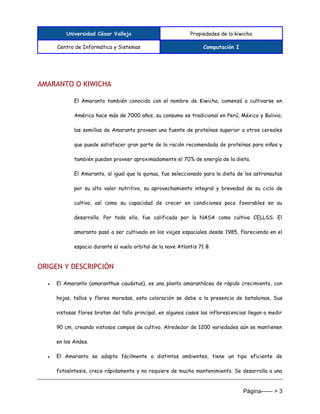 Universidad César Vallejo Propiedades de la kiwicha
Centro de Informática y Sistemas Computación I
Página------ > 3
AMARANTO O KIWICHA
El Amaranto también conocido con el nombre de Kiwicha, comenzó a cultivarse en
América hace más de 7000 años, su consumo es tradicional en Perú, México y Bolivia,
las semillas de Amaranto proveen una fuente de proteínas superior a otros cereales
que puede satisfacer gran parte de la ración recomendada de proteínas para niños y
también pueden proveer aproximadamente el 70% de energía de la dieta.
El Amaranto, al igual que la quinua, fue seleccionado para la dieta de los astronautas
por su alto valor nutritivo, su aprovechamiento integral y brevedad de su ciclo de
cultivo, así como su capacidad de crecer en condiciones poco favorables en su
desarrollo. Por todo ello, fue calificada por la NASA como cultivo CELLSS. El
amaranto pasó a ser cultivada en los viajes espaciales desde 1985, floreciendo en el
espacio durante el vuelo orbital de la nave Atlantis 71 B.
ORIGEN Y DESCRIPCIÓN
● El Amaranto (amaranthus caudatus), es una planta amarantácea de rápido crecimiento, con
hojas, tallos y flores moradas, esta coloración se debe a la presencia de betalainas, Sus
vistosas flores brotan del tallo principal, en algunos casos las inflorescencias llegan a medir
90 cm, creando vistosos campos de cultivo. Alrededor de 1200 variedades aún se mantienen
en los Andes.
● El Amaranto se adapta fácilmente a distintos ambientes, tiene un tipo eficiente de
fotosíntesis, crece rápidamente y no requiere de mucho mantenimiento. Se desarrolla a una
 
