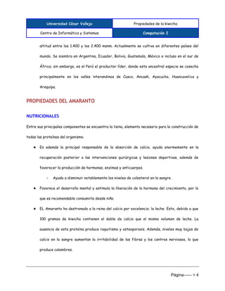 Universidad César Vallejo Propiedades de la kiwicha
Centro de Informática y Sistemas Computación I
Página------ > 4
altitud entre los 1.400 y los 2.400 msnm. Actualmente se cultiva en diferentes países del
mundo. Se siembra en Argentina, Ecuador, Bolivia, Guatemala, México e incluso en el sur de
África; sin embargo, es el Perú el productor líder, donde esta ancestral especie se cosecha
principalmente en los valles interandinos de Cusco, Ancash, Ayacucho, Huancavelica y
Arequipa.
PROPIEDADES DEL AMARANTO
NUTRICIONALES
Entre sus principales componentes se encuentra la lisina, elemento necesario para la construcción de
todas las proteínas del organismo.
★ Es además la principal responsable de la absorción de calcio, ayuda enormemente en la
recuperación posterior a las intervenciones quirúrgicas y lesiones deportivas, además de
favorecer la producción de hormonas, enzimas y anticuerpos.
○ Ayuda a disminuir notablemente los niveles de colesterol en la sangre.
★ Favorece el desarrollo mental y estimula la liberación de la hormona del crecimiento, por lo
que es recomendable consumirla desde niño.
★ EL Amaranto ha destronado a la reina del calcio por excelencia: la leche. Esto, debido a que
100 gramos de kiwicha contienen el doble de calcio que el mismo volumen de leche. La
ausencia de esta proteína produce raquitismo y osteoporosis. Además, niveles muy bajos de
calcio en la sangre aumentan la irritabilidad de las fibras y los centros nerviosos, lo que
produce calambres.
 