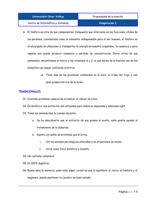 Universidad César Vallejo Propiedades de la kiwicha
Centro de Informática y Sistemas Computación I
Página------ > 5
★ El fósforo es otra de sus componentes. Compuesto que interviene en las funciones vitales de
las personas, considerado como un elemento indispensable para el ser humano, el fósforo es
el encargado de almacenar y transportar la energía en nuestro organismo. Su ausencia o poca
ingesta nos puede producir cansancio y pérdida de concentración. Entre otros de sus
elementos, encontramos el hierro y las vitaminas A y C, lo que hacen de la kiwicha uno de los
alimentos con mayor contenido nutritivo.
■ Tiene más de las proteínas contenidas en el maíz, el triple del trigo y casi
igual proporción a la de la leche.
TRADICIONALES
01. Contiene proteínas capaces de erradicar el cáncer de colon.
02. Es dietético, sus extractos son utilizados para elaborar mayonesa y aderezos light.
03. Tiene los aminoácidos tu cuerpo necesita.
a. Se ha descubierto que el extracto de sus granos el aceite, este podría ayudar al
tratamiento de la diabetes.
b. Cuenta con doble de proteínas que el arroz.
i. Útil en estados psicológicos alterados y en situaciones de miedo.
ii. Sirve como fibra dietética y laxante.
04. No contiene colesterol.
05. Es 100% digestivo.
06. Bueno para la memoria, pues este súper cereal es que al equilibrar el calcio, el fósforo y el
magnesio, puede mantener tu cerebro en buen estado.
 