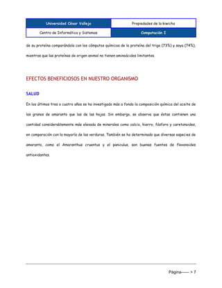 Universidad César Vallejo Propiedades de la kiwicha
Centro de Informática y Sistemas Computación I
Página------ > 7
de su proteína comparándola con los cómputos químicos de la proteína del trigo (73%) y soya (74%),
mientras que las proteínas de origen animal no tienen aminoácidos limitantes.
EFECTOS BENEFICIOSOS EN NUESTRO ORGANISMO
SALUD
En los últimos tres o cuatro años se ha investigado más a fondo la composición química del aceite de
los granos de amaranto que las de las hojas. Sin embargo, se observa que éstas contienen una
cantidad considerablemente más elevada de minerales como calcio, hierro, fósforo y caretonoides,
en comparación con la mayoría de las verduras. También se ha determinado que diversas especies de
amaranto, como el Amaranthus cruentus y el paniculus, son buenas fuentes de flavonoides
antioxidantes.
 