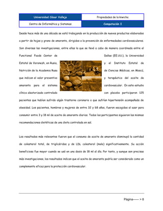 Universidad César Vallejo Propiedades de la kiwicha
Centro de Informática y Sistemas Computación I
Página------ > 8
Desde hace más de una década se está trabajando en la producción de nuevos productos elaborados
a partir de hojas y grano de amaranto, dirigidos a la prevención de enfermedades cardiovasculares.
Son diversas las investigaciones, entre ellas la que se llevó a cabo de manera coordinada entre el
Functional Foods Center de Dallas (EE.UU.), la Universidad
Estatal de Voronezh, en Rusia, y el Instituto Estatal de
Nutrición de la Academia Rusa de Ciencias Médicas, en Moscú,
que indican el valor preventivo y terapéutico del aceite de
amaranto para el sistema cardiovascular. En este estudio
clínico aleatorizado controlado con placebo participaron 125
pacientes que habían sufrido algún trastorno coronario o que sufrían hipertensión acompañada de
obesidad. Los pacientes, hombres y mujeres de entre 32 y 68 años, fueron escogidos al azar para
consumir entre 3 y 18 ml de aceite de amaranto diarios. Todos los participantes siguieron las mismas
recomendaciones dietéticas de una dieta controlada en sal.
Los resultados más relevantes fueron que el consumo de aceite de amaranto disminuyó la cantidad
de colesterol total, de triglicéridos y de LDL colesterol (malo) significativamente. Su acción
beneficiosa fue mayor cuando se usó en una dosis de 18 ml al día. Por tanto, y aunque son precisas
más investigaciones, los resultados indican que el aceite de amaranto podría ser considerado como un
complemento eficaz para la protección cardiovascular.
 