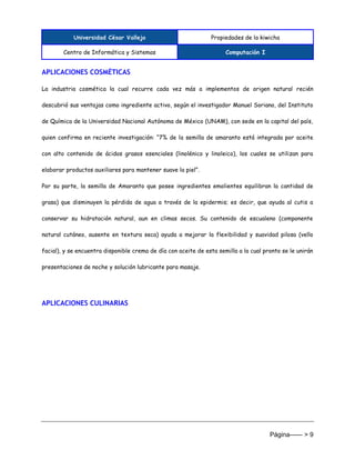 Universidad César Vallejo Propiedades de la kiwicha
Centro de Informática y Sistemas Computación I
Página------ > 9
APLICACIONES COSMÉTICAS
La industria cosmética la cual recurre cada vez más a implementos de origen natural recién
descubrió sus ventajas como ingrediente activo, según el investigador Manuel Soriano, del Instituto
de Química de la Universidad Nacional Autónoma de México (UNAM), con sede en la capital del país,
quien confirma en reciente investigación: “7% de la semilla de amaranto está integrada por aceite
con alto contenido de ácidos grasos esenciales (linolénico y linoleico), los cuales se utilizan para
elaborar productos auxiliares para mantener suave la piel”.
Por su parte, la semilla de Amaranto que posee ingredientes emolientes equilibran la cantidad de
grasa) que disminuyen la pérdida de agua a través de la epidermis; es decir, que ayuda al cutis a
conservar su hidratación natural, aun en climas secos. Su contenido de escualeno (componente
natural cutáneo, ausente en textura seca) ayuda a mejorar la flexibilidad y suavidad pilosa (vello
facial), y se encuentra disponible crema de día con aceite de esta semilla a la cual pronto se le unirán
presentaciones de noche y solución lubricante para masaje.
APLICACIONES CULINARIAS
 