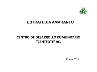 CENTRO DE DESARROLLO COMUNITARIO
“CENTÉOTL” AC.
ESTRATEGIA AMARANTO
Enero 2015
 