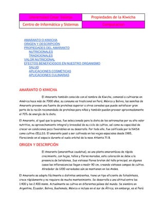 Universidad Cesar Vallejo Propiedades de la Kiwicha
Centro de Informática y Sistemas Computacion
AMARANTO O KIWICHA
ORIGEN Y DESCRIPCIÓN
PROPIEDADES DEL AMARANTO
NUTRICIONALES
TRADICIONALES
VALOR NUTRICIONAL
EFECTOS BENEFICIOSOS EN NUESTRO ORGANISMO
SALUD
APLICACIONES COSMÉTICAS
APLICACIONES CULINARIAS
AMARANTO O KIWICHA
El Amaranto también conocido con el nombre de Kiwicha, comenzó a cultivarse en
América hace más de 7000 años, su consumo es tradicional en Perú, México y Bolivia, las semillas de
Amaranto proveen una fuente de proteínas superior a otros cereales que puede satisfacer gran
parte de la ración recomendada de proteínas para niños y también pueden proveer aproximadamente
el 70% de energía de la dieta.
El Amaranto, al igual que la quinua, fue seleccionado para la dieta de los astronautas por su alto valor
nutritivo, su aprovechamiento integral y brevedad de su ciclo de cultivo, así como su capacidad de
crecer en condiciones poco favorables en su desarrollo. Por todo ello, fue calificada por la NASA
como cultivo CELLSS. El amaranto pasó a ser cultivada en los viajes espaciales desde 1985,
floreciendo en el espacio durante el vuelo orbital de la nave Atlantis 71 B.
ORIGEN Y DESCRIPCIÓN
El Amaranto (amaranthus caudatus), es una planta amarantácea de rápido
crecimiento, con hojas, tallos y flores moradas, esta coloración se debe a la
presencia de betalainas, Sus vistosas flores brotan del tallo principal, en algunos
casos las inflorescencias llegan a medir 90 cm, creando vistosos campos de cultivo.
Alrededor de 1200 variedades aún se mantienen en los Andes.
El Amaranto se adapta fácilmente a distintos ambientes, tiene un tipo eficiente de fotosíntesis,
crece rápidamente y no requiere de mucho mantenimiento. Se desarrolla a una altitud entre los
1.400 y los 2.400 msnm. Actualmente se cultiva en diferentes países del mundo. Se siembra en
Argentina, Ecuador, Bolivia, Guatemala, México e incluso en el sur de África; sin embargo, es el Perú
 