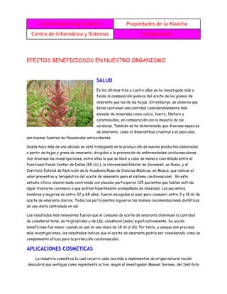 Universidad Cesar Vallejo Propiedades de la Kiwicha
Centro de Informática y Sistemas Computacion
EFECTOS BENEFICIOSOS EN NUESTRO ORGANISMO
SALUD
En los últimos tres o cuatro años se ha investigado más a
fondo la composición química del aceite de los granos de
amaranto que las de las hojas. Sin embargo, se observa que
éstas contienen una cantidad considerablemente más
elevada de minerales como calcio, hierro, fósforo y
caretonoides, en comparación con la mayoría de las
verduras. También se ha determinado que diversas especies
de amaranto, como el Amaranthus cruentus y el paniculus,
son buenas fuentes de flavonoides antioxidantes.
Desde hace más de una década se está trabajando en la producción de nuevos productos elaborados
a partir de hojas y grano de amaranto, dirigidos a la prevención de enfermedades cardiovasculares.
Son diversas las investigaciones, entre ellas la que se llevó a cabo de manera coordinada entre el
Functional Foods Center de Dallas (EE.UU.), la Universidad Estatal de Voronezh, en Rusia, y el
Instituto Estatal de Nutrición de la Academia Rusa de Ciencias Médicas, en Moscú, que indican el
valor preventivo y terapéutico del aceite de amaranto para el sistema cardiovascular. En este
estudio clínico aleatorizado controlado con placebo participaron 125 pacientes que habían sufrido
algún trastorno coronario o que sufrían hipertensión acompañada de obesidad. Los pacientes,
hombres y mujeres de entre 32 y 68 años, fueron escogidos al azar para consumir entre 3 y 18 ml de
aceite de amaranto diarios. Todos los participantes siguieron las mismas recomendaciones dietéticas
de una dieta controlada en sal.
Los resultados más relevantes fueron que el consumo de aceite de amaranto disminuyó la cantidad
de colesterol total, de triglicéridos y de LDL colesterol (malo) significativamente. Su acción
beneficiosa fue mayor cuando se usó en una dosis de 18 ml al día. Por tanto, y aunque son precisas
más investigaciones, los resultados indican que el aceite de amaranto podría ser considerado como un
complemento eficaz para la protección cardiovascular.
APLICACIONES COSMÉTICAS
La industria cosmética la cual recurre cada vez más a implementos de origen natural recién
descubrió sus ventajas como ingrediente activo, según el investigador Manuel Soriano, del Instituto
 